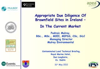 Appropriate Due Diligence Of
Brownfield Sites in Ireland –
   In The Current Market
          Padraic Mulroy,
BSc., MSc., MIEI, MIPSS, CSc, SiLC
         Managing Director
        Mulroy Environmental


    Contaminated Land Technical Briefing,
            Royal Marine Hotel,
              Dun Laoghaire,
                Co. Dublin

                16th May 2012
 