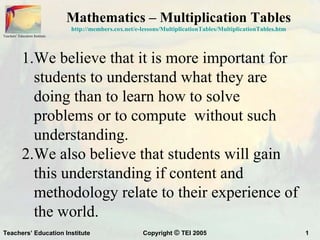 Mathematics – Multiplication Tables
                                http://members.cox.net/e-lessons/MultiplicationTables/MultiplicationTables.htm
Teachers’ Education Institute




            1.We believe that it is more important for
              students to understand what they are
              doing than to learn how to solve
              problems or to compute without such
              understanding.
            2.We also believe that students will gain
              this understanding if content and
              methodology relate to their experience of
              the world.
Teachers’ Education Institute                             Copyright © TEI 2005                                   1
 