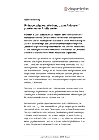 viaprinto® ist eine Marke der CEWE Gruppe
Pressemitteilung
Umfrage zeigt es: Werbung „zum Anfassen“
punktet unter Profis weiter
Münster, 3. Juni 2016: Rund 90 Prozent der Fachleute aus der
Werbebranche und Öffentlichkeitsarbeit halten Werbetechnik
nach wie vor für wichtig und setzen sie in ihrem Arbeitsalltag ein.
Das hat eine Umfrage der Online-Druckerei viaprinto ergeben.
„Trotz der Digitalisierung vieler Medien und unserer Arbeitswelt
ist das Verlangen nach buchstäblicher Greifbarkeit da“, bewertet
viaprinto-Geschäftsführer Frank Morjan die Ergebnisse.
Vor allem Roll Ups sind die am häufigsten eingesetzten Werbemittel,
wenn es darum geht, Produkte oder Unternehmen bekannter zu ma-
chen. 72 Prozent der Befragten aus Marketing, dem Gast- und Tou-
rismusgewerbe, Verlagen und der Industrie greifen immer wieder zu
den Aufrollbannern. Gefragt, mit 46 Prozent aber weniger beliebt, sind
die größeren Stoffbanner sowie die einfachen Schilder, gefolgt von
den fahnenartigen Beachflags. Am wenigsten im Fokus der Branche
steht das Werben mit den, nach ihrem x-förmigen Stangensystem be-
nannten, X-Bannern.
Die klein- und mittelständischen Unternehmen, die mehrheitlich an
der Umfrage teilgenommen haben, präsentieren sich und ihre Firma
überwiegend auf Messen (62 Prozent) und kleineren Aktionstagen (56
Prozent) mit den Produkten der Werbetechnik.
Auf den meist großflächigen Werbemitteln ist für die Mehrheit, 76
Prozent, das Logo das zentrale Motiv, gefolgt von gut gemachten Bil-
dern und Grafiken. Nur jeder Dritte meint, dass auf den Bannern und
Displays die Kontaktdaten und eine Beschreibung des Firmenange-
bots oder -services auftauchen sollten. Morjan: „Unsere Erfahrung
zeigt, dass solche Inhalte noch immer und vor allem auf Visitenkarten
weiter gegeben werden. Und das trotz der vielen Möglichkeiten, über
soziale Plattformen im Internet Kontakt aufzunehmen.“
 