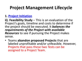 Project Management Lifecycle
1. Project Initiation
ii). Feasibility Study – This is an evaluation of the
Project’s goals, timeline and costs to determine if
the project should be executed. It balances the
requirements of the Project with available
Resources to see if pursuing the Project makes
sense.
• Teams abandon proposed Projects that are
labeled unprofitable and/or unfeasible. However,
Projects that pass these two Tests can be
assigned to a Project Team.
 