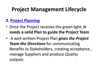 Project Management Lifecycle
2. Project Planning
• Once the Project receives the green light, it
needs a solid Plan to guide the Project Team
• A well-written Project Plan gives the Project
Team the Directions for communicating
Benefits to Stakeholders, creating acceptance ,
manage Suppliers and produce Quality
outputs
 