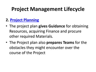 Project Management Lifecycle
2. Project Planning
• The project plan gives Guidance for obtaining
Resources, acquiring Finance and procure
other required Materials.
• The Project plan also prepares Teams for the
obstacles they might encounter over the
course of the Project
 