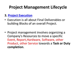 Project Management Lifecycle
3. Project Execution
• Execution is all about Final Deliverables or
building Blocks of an overall Project.
• Project management involves organizing a
Company's Resources to move a specific
Event, Report,Hardware, Software, other
Product, other Service towards a Task or Duty
completion.
 