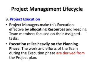 Project Management Lifecycle
3. Project Execution
• Project Managers make this Execution
effective by allocating Resources and keeping
Team members focused on their Assigned-
tasks.
• Execution relies heavily on the Planning
Phase. The work and efforts of the Team
during the Execution phase are derived from
the Project plan.
 