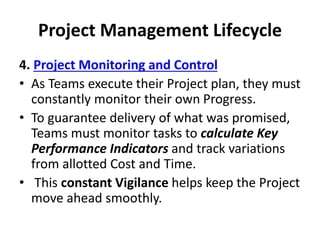 Project Management Lifecycle
4. Project Monitoring and Control
• As Teams execute their Project plan, they must
constantly monitor their own Progress.
• To guarantee delivery of what was promised,
Teams must monitor tasks to calculate Key
Performance Indicators and track variations
from allotted Cost and Time.
• This constant Vigilance helps keep the Project
move ahead smoothly.
 