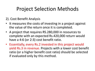 Project Selection Methods
2). Cost Benefit Analysis
• It measures the costs of investing in a project against
the value of the return once it is completed.
• A project that requires RS.280,000 in resources to
complete with an expected Rs.420,000 return would
have a 4:6 (or 2:3) cost benefit ratio.
• Essentially, every Rs.2 invested in this project would
yield Rs.3 in revenue. Projects with a lower cost benefit
ratio (or a higher benefit cost ratio) should be selected
if evaluated only by this method.
 