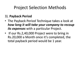 Project Selection Methods
3). Payback Period
• The Payback Period Technique takes a look at
how long it will take your company to recoup
its expenses with a particular Project.
• If our Rs.2,40,000 Project were to bring in
Rs.20,000 a Month once it’s completed, the
total payback period would be 1 year.
 