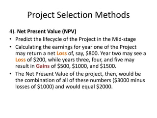 Project Selection Methods
4). Net Present Value (NPV)
• Predict the lifecycle of the Project in the Mid-stage
• Calculating the earnings for year one of the Project
may return a net Loss of, say, $800. Year two may see a
Loss of $200, while years three, four, and five may
result in Gains of $500, $1000, and $1500.
• The Net Present Value of the project, then, would be
the combination of all of these numbers ($3000 minus
losses of $1000) and would equal $2000.
 