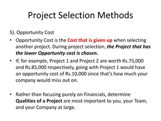 Project Selection Methods
5). Opportunity Cost
• Opportunity Cost is the Cost that is given up when selecting
another project. During project selection, the Project that has
the lower Opportunity cost is chosen.
• If, for example, Project 1 and Project 2 are worth Rs.75,000
and Rs.85,000 respectively, going with Project 1 would have
an opportunity cost of Rs.10,000 since that’s how much your
company would miss out on.
• Rather than focusing purely on Financials, determine
Qualities of a Project are most important to you, your Team,
and your Company at large.
 