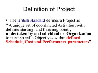 Definition of Project
• The British standard defines a Project as
“ A unique set of coordinated Activities, with
definite starting and finishing points,
undertaken by an Individual or Organization
to meet specific Objectives within defined
Schedule, Cost and Performance parameters”.
 