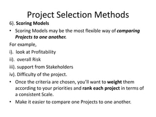 Project Selection Methods
6). Scoring Models
• Scoring Models may be the most flexible way of comparing
Projects to one another.
For example,
i). look at Profitability
ii). overall Risk
iii). support from Stakeholders
iv). Difficulty of the project.
• Once the criteria are chosen, you’ll want to weight them
according to your priorities and rank each project in terms of
a consistent Scale.
• Make it easier to compare one Projects to one another.
 