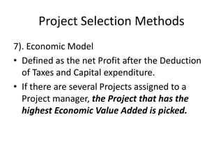 Project Selection Methods
7). Economic Model
• Defined as the net Profit after the Deduction
of Taxes and Capital expenditure.
• If there are several Projects assigned to a
Project manager, the Project that has the
highest Economic Value Added is picked.
 