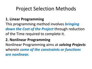 Project Selection Methods
1. Linear Programming
This programming method involves bringing
down the Cost of the Project through reduction
of the Time required to complete it.
2. Nonlinear Programming
Nonlinear Programming aims at solving Projects
wherein some of the constraints or functions
are nonlinear.
 