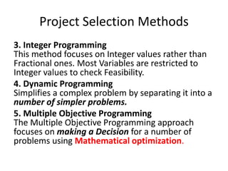 Project Selection Methods
3. Integer Programming
This method focuses on Integer values rather than
Fractional ones. Most Variables are restricted to
Integer values to check Feasibility.
4. Dynamic Programming
Simplifies a complex problem by separating it into a
number of simpler problems.
5. Multiple Objective Programming
The Multiple Objective Programming approach
focuses on making a Decision for a number of
problems using Mathematical optimization.
 