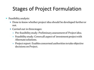Stages of Project Formulation
 Feasibilityanalysis:
 Done to know whether project idea should be developed furtheror
not.
 Carried out in threestages:
 Pre-feasibilitystudy: Preliminaryassessmentof Project idea.
 Feasibilitystudy: Coversall aspectof investmentprojectwith
Alternatesolutions.
 Projectreport: Enables concerned authorities totake objective
decisions onProject.
 
