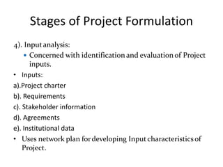Stages of Project Formulation
4). Inputanalysis:
 Concerned with identification and evaluationof Project
inputs.
• Inputs:
a).Project charter
b). Requirements
c). Stakeholder information
d). Agreements
e). Institutional data
• Uses network plan fordeveloping Inputcharacteristicsof
Project.
 