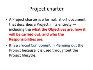 Project charter
• A Project charter is a formal, short document
that describes a Project in its entirety —
including the what the Objectives are, how it
will be carried out, and who the
Responsibilities are.
• It is a crucial Component in Planning out the
Project because it is used throughout the
Project lifecycle.
 