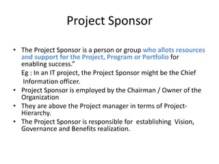 Project Sponsor
• The Project Sponsor is a person or group who allots resources
and support for the Project, Program or Portfolio for
enabling success.”
Eg : In an IT project, the Project Sponsor might be the Chief
Information officer.
• Project Sponsor is employed by the Chairman / Owner of the
Organization
• They are above the Project manager in terms of Project-
Hierarchy.
• The Project Sponsor is responsible for establishing Vision,
Governance and Benefits realization.
 