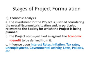 Stages of Project Formulation
5). Economic Analysis
a. The investment for the Project is justified considering
the overall Economical situation and, in particular,
relevant to the Society for which the Project is being
planned.
b. The Project cost is justified as against the Economic
-benefit to be derived from it.
c. Influence upon Interest Rates, Inflation, Tax rates,
unemployment, Governmental activity, Laws, Policies,
etc
 