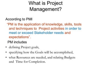 What is Project
Management?
According to PMI
“PM is the application of knowledge, skills, tools
and techniques to Project activities in order to
meet or exceed Stakeholder needs and
expectations”.
PM includes
• defining Project goals,
• specifying how the Goals will be accomplished,
• what Resources are needed, and relating Budgets
and Time for Completion.
 