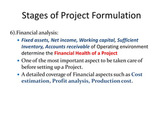 Stages of Project Formulation
6).Financial analysis:
 Fixed assets, Net income, Working capital, Sufficient
Inventory, Accounts receivable of Operating environment
determine the Financial Health of a Project
 One of the most important aspect to be taken care of
before setting up a Project.
 A detailed coverage of Financial aspects such as Cost
estimation, Profit analysis, Productioncost.
 