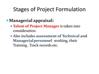 Stages of Project Formulation
 Managerial appraisal:
 Talent of Project Manager is taken into
consideration.
 Also includes assessment of Technical and
Managerialpersonnel working, their
Training , Track records etc.
 