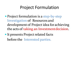 Project Formulation
 Project formulation is a step-by-step
Investigation of Resources and
development of Project idea forachieving
the acts of taking an Investmentdecision.
 It presents Project related facts
before the Interested parties.
 