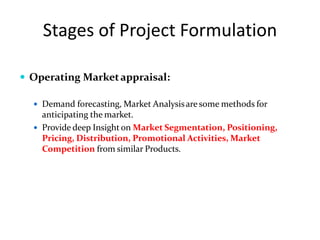 Stages of Project Formulation
 Operating Marketappraisal:
 Demand forecasting, Market Analysisare some methods for
anticipating the market.
 Provide deep Insight on Market Segmentation, Positioning,
Pricing, Distribution, Promotional Activities, Market
Competition from similar Products.
 