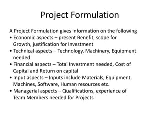 Project Formulation
A Project Formulation gives information on the following
• Economic aspects – present Benefit, scope for
Growth, justification for Investment
• Technical aspects – Technology, Machinery, Equipment
needed
• Financial aspects – Total Investment needed, Cost of
Capital and Return on capital
• Input aspects – Inputs include Materials, Equipment,
Machines, Software, Human resources etc.
• Managerial aspects – Qualifications, experience of
Team Members needed for Projects
 