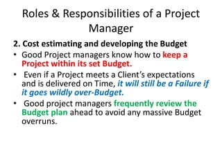 Roles & Responsibilities of a Project
Manager
2. Cost estimating and developing the Budget
• Good Project managers know how to keep a
Project within its set Budget.
• Even if a Project meets a Client’s expectations
and is delivered on Time, it will still be a Failure if
it goes wildly over-Budget.
• Good project managers frequently review the
Budget plan ahead to avoid any massive Budget
overruns.
 
