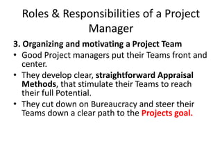 Roles & Responsibilities of a Project
Manager
3. Organizing and motivating a Project Team
• Good Project managers put their Teams front and
center.
• They develop clear, straightforward Appraisal
Methods, that stimulate their Teams to reach
their full Potential.
• They cut down on Bureaucracy and steer their
Teams down a clear path to the Projects goal.
 
