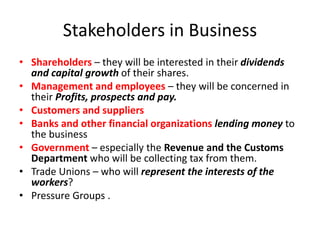 Stakeholders in Business
• Shareholders – they will be interested in their dividends
and capital growth of their shares.
• Management and employees – they will be concerned in
their Profits, prospects and pay.
• Customers and suppliers
• Banks and other financial organizations lending money to
the business
• Government – especially the Revenue and the Customs
Department who will be collecting tax from them.
• Trade Unions – who will represent the interests of the
workers?
• Pressure Groups .
 