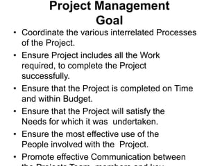 Project Management
Goal
• Coordinate the various interrelated Processes
of the Project.
• Ensure Project includes all the Work
required, to complete the Project
successfully.
• Ensure that the Project is completed on Time
and within Budget.
• Ensure that the Project will satisfy the
Needs for which it was undertaken.
• Ensure the most effective use of the
People involved with the Project.
• Promote effective Communication between
 