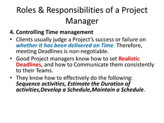 Roles & Responsibilities of a Project
Manager
4. Controlling Time management
• Clients usually judge a Project’s success or failure on
whether it has been delivered on Time. Therefore,
meeting Deadlines is non-negotiable.
• Good Project managers know how to set Realistic
Deadlines, and how to Communicate them consistently
to their Teams.
• They know how to effectively do the following:
Sequence activities, Estimate the Duration of
activities,Develop a Schedule,Maintain a Schedule.
 