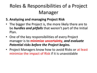 Roles & Responsibilities of a Project
Manager
5. Analyzing and managing Project Risk
• The bigger the Project is, the more likely there are to
be hurdles and pitfalls that weren’t part of the Initial
Plan.
• One of the key responsibilities of every Project
manager is to minimize uncertainty, and evaluate
Potential risks before the Project begins.
• Project Managers know how to avoid Risks or at least
minimize the impact of Risk if it is unavoidable
 