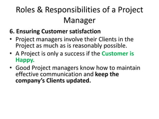 Roles & Responsibilities of a Project
Manager
6. Ensuring Customer satisfaction
• Project managers involve their Clients in the
Project as much as is reasonably possible.
• A Project is only a success if the Customer is
Happy.
• Good Project managers know how to maintain
effective communication and keep the
company’s Clients updated.
 