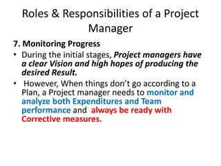 Roles & Responsibilities of a Project
Manager
7. Monitoring Progress
• During the initial stages, Project managers have
a clear Vision and high hopes of producing the
desired Result.
• However, When things don’t go according to a
Plan, a Project manager needs to monitor and
analyze both Expenditures and Team
performance and always be ready with
Corrective measures.
 