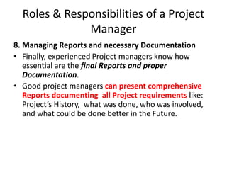 Roles & Responsibilities of a Project
Manager
8. Managing Reports and necessary Documentation
• Finally, experienced Project managers know how
essential are the final Reports and proper
Documentation.
• Good project managers can present comprehensive
Reports documenting all Project requirements like:
Project’s History, what was done, who was involved,
and what could be done better in the Future.
 