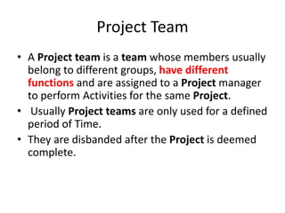 Project Team
• A Project team is a team whose members usually
belong to different groups, have different
functions and are assigned to a Project manager
to perform Activities for the same Project.
• Usually Project teams are only used for a defined
period of Time.
• They are disbanded after the Project is deemed
complete.
 
