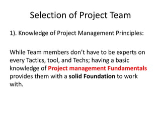 Selection of Project Team
1). Knowledge of Project Management Principles:
While Team members don’t have to be experts on
every Tactics, tool, and Techs; having a basic
knowledge of Project management Fundamentals
provides them with a solid Foundation to work
with.
 