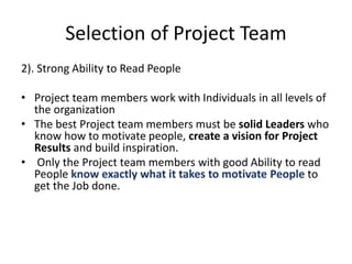 Selection of Project Team
2). Strong Ability to Read People
• Project team members work with Individuals in all levels of
the organization
• The best Project team members must be solid Leaders who
know how to motivate people, create a vision for Project
Results and build inspiration.
• Only the Project team members with good Ability to read
People know exactly what it takes to motivate People to
get the Job done.
 