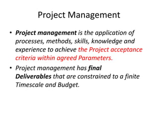 Project Management
• Project management is the application of
processes, methods, skills, knowledge and
experience to achieve the Project acceptance
criteria within agreed Parameters.
• Project management has final
Deliverables that are constrained to a finite
Timescale and Budget.
 