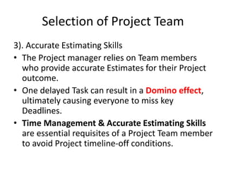Selection of Project Team
3). Accurate Estimating Skills
• The Project manager relies on Team members
who provide accurate Estimates for their Project
outcome.
• One delayed Task can result in a Domino effect,
ultimately causing everyone to miss key
Deadlines.
• Time Management & Accurate Estimating Skills
are essential requisites of a Project Team member
to avoid Project timeline-off conditions.
 