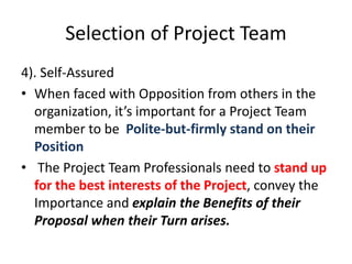 Selection of Project Team
4). Self-Assured
• When faced with Opposition from others in the
organization, it’s important for a Project Team
member to be Polite-but-firmly stand on their
Position
• The Project Team Professionals need to stand up
for the best interests of the Project, convey the
Importance and explain the Benefits of their
Proposal when their Turn arises.
 