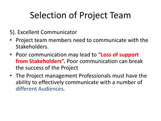 Selection of Project Team
5). Excellent Communicator
• Project team members need to communicate with the
Stakeholders.
• Poor communication may lead to “Loss of support
from Stakeholders”. Poor communication can break
the success of the Project
• The Project management Professionals must have the
ability to effectively communicate with a number of
different Audiences.
 