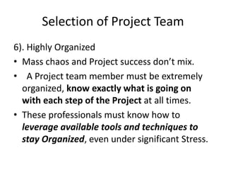 Selection of Project Team
6). Highly Organized
• Mass chaos and Project success don’t mix.
• A Project team member must be extremely
organized, know exactly what is going on
with each step of the Project at all times.
• These professionals must know how to
leverage available tools and techniques to
stay Organized, even under significant Stress.
 