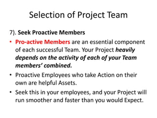 Selection of Project Team
7). Seek Proactive Members
• Pro-active Members are an essential component
of each successful Team. Your Project heavily
depends on the activity of each of your Team
members’ combined.
• Proactive Employees who take Action on their
own are helpful Assets.
• Seek this in your employees, and your Project will
run smoother and faster than you would Expect.
 