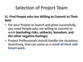 Selection of Project Team
8). Find People who Are Willing to Commit to Their
Role
• For your Project to launch and grow successfully,
you need People who are willing to commit to
work (excluding risks, setbacks, boredom, and
the other negative feelings)
• Project Professionals should handle the situations
Assertively, that can come as a result of Hard and
Smart work.
 