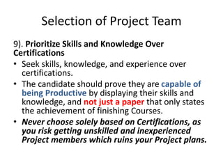 Selection of Project Team
9). Prioritize Skills and Knowledge Over
Certifications
• Seek skills, knowledge, and experience over
certifications.
• The candidate should prove they are capable of
being Productive by displaying their skills and
knowledge, and not just a paper that only states
the achievement of finishing Courses.
• Never choose solely based on Certifications, as
you risk getting unskilled and inexperienced
Project members which ruins your Project plans.
 