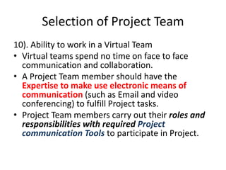 Selection of Project Team
10). Ability to work in a Virtual Team
• Virtual teams spend no time on face to face
communication and collaboration.
• A Project Team member should have the
Expertise to make use electronic means of
communication (such as Email and video
conferencing) to fulfill Project tasks.
• Project Team members carry out their roles and
responsibilities with required Project
communication Tools to participate in Project.
 